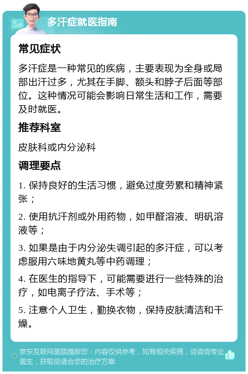 多汗症就医指南 常见症状 多汗症是一种常见的疾病，主要表现为全身或局部出汗过多，尤其在手脚、额头和脖子后面等部位。这种情况可能会影响日常生活和工作，需要及时就医。 推荐科室 皮肤科或内分泌科 调理要点 1. 保持良好的生活习惯，避免过度劳累和精神紧张； 2. 使用抗汗剂或外用药物，如甲醛溶液、明矾溶液等； 3. 如果是由于内分泌失调引起的多汗症，可以考虑服用六味地黄丸等中药调理； 4. 在医生的指导下，可能需要进行一些特殊的治疗，如电离子疗法、手术等； 5. 注意个人卫生，勤换衣物，保持皮肤清洁和干燥。