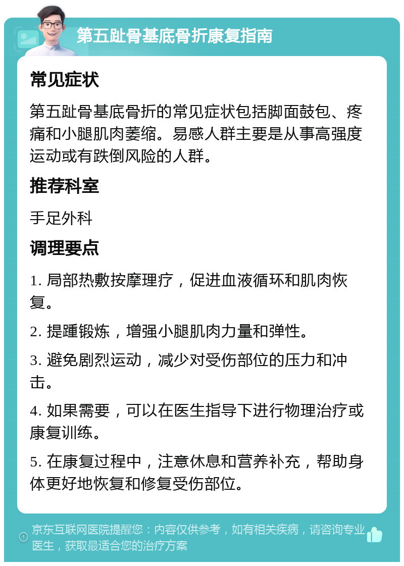 第五趾骨基底骨折康复指南 常见症状 第五趾骨基底骨折的常见症状包括脚面鼓包、疼痛和小腿肌肉萎缩。易感人群主要是从事高强度运动或有跌倒风险的人群。 推荐科室 手足外科 调理要点 1. 局部热敷按摩理疗，促进血液循环和肌肉恢复。 2. 提踵锻炼，增强小腿肌肉力量和弹性。 3. 避免剧烈运动，减少对受伤部位的压力和冲击。 4. 如果需要，可以在医生指导下进行物理治疗或康复训练。 5. 在康复过程中，注意休息和营养补充，帮助身体更好地恢复和修复受伤部位。