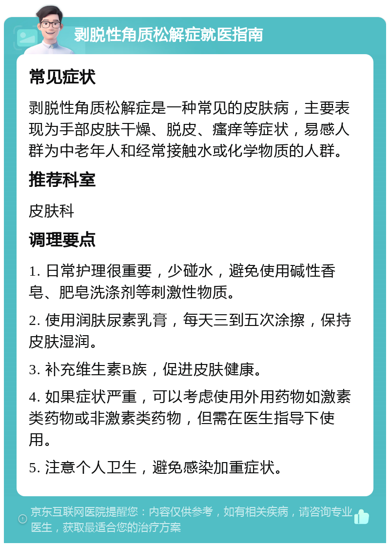 剥脱性角质松解症就医指南 常见症状 剥脱性角质松解症是一种常见的皮肤病，主要表现为手部皮肤干燥、脱皮、瘙痒等症状，易感人群为中老年人和经常接触水或化学物质的人群。 推荐科室 皮肤科 调理要点 1. 日常护理很重要，少碰水，避免使用碱性香皂、肥皂洗涤剂等刺激性物质。 2. 使用润肤尿素乳膏，每天三到五次涂擦，保持皮肤湿润。 3. 补充维生素B族，促进皮肤健康。 4. 如果症状严重，可以考虑使用外用药物如激素类药物或非激素类药物，但需在医生指导下使用。 5. 注意个人卫生，避免感染加重症状。