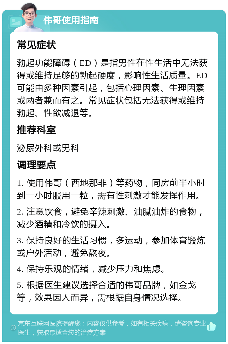 伟哥使用指南 常见症状 勃起功能障碍（ED）是指男性在性生活中无法获得或维持足够的勃起硬度，影响性生活质量。ED可能由多种因素引起，包括心理因素、生理因素或两者兼而有之。常见症状包括无法获得或维持勃起、性欲减退等。 推荐科室 泌尿外科或男科 调理要点 1. 使用伟哥（西地那非）等药物，同房前半小时到一小时服用一粒，需有性刺激才能发挥作用。 2. 注意饮食，避免辛辣刺激、油腻油炸的食物，减少酒精和冷饮的摄入。 3. 保持良好的生活习惯，多运动，参加体育锻炼或户外活动，避免熬夜。 4. 保持乐观的情绪，减少压力和焦虑。 5. 根据医生建议选择合适的伟哥品牌，如金戈等，效果因人而异，需根据自身情况选择。