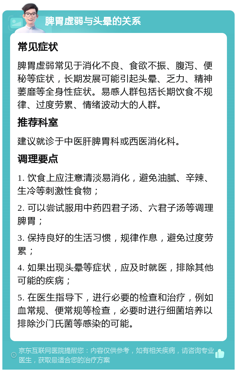 脾胃虚弱与头晕的关系 常见症状 脾胃虚弱常见于消化不良、食欲不振、腹泻、便秘等症状，长期发展可能引起头晕、乏力、精神萎靡等全身性症状。易感人群包括长期饮食不规律、过度劳累、情绪波动大的人群。 推荐科室 建议就诊于中医肝脾胃科或西医消化科。 调理要点 1. 饮食上应注意清淡易消化，避免油腻、辛辣、生冷等刺激性食物； 2. 可以尝试服用中药四君子汤、六君子汤等调理脾胃； 3. 保持良好的生活习惯，规律作息，避免过度劳累； 4. 如果出现头晕等症状，应及时就医，排除其他可能的疾病； 5. 在医生指导下，进行必要的检查和治疗，例如血常规、便常规等检查，必要时进行细菌培养以排除沙门氏菌等感染的可能。