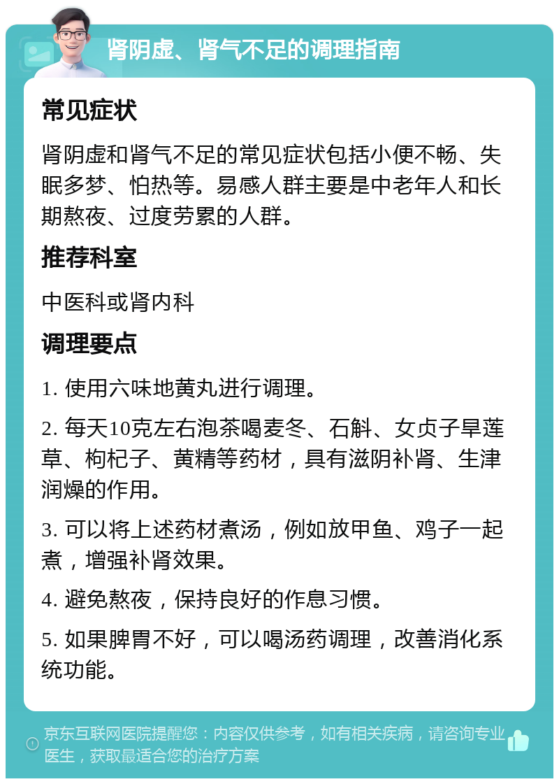 肾阴虚、肾气不足的调理指南 常见症状 肾阴虚和肾气不足的常见症状包括小便不畅、失眠多梦、怕热等。易感人群主要是中老年人和长期熬夜、过度劳累的人群。 推荐科室 中医科或肾内科 调理要点 1. 使用六味地黄丸进行调理。 2. 每天10克左右泡茶喝麦冬、石斛、女贞子旱莲草、枸杞子、黄精等药材，具有滋阴补肾、生津润燥的作用。 3. 可以将上述药材煮汤，例如放甲鱼、鸡子一起煮，增强补肾效果。 4. 避免熬夜，保持良好的作息习惯。 5. 如果脾胃不好，可以喝汤药调理，改善消化系统功能。