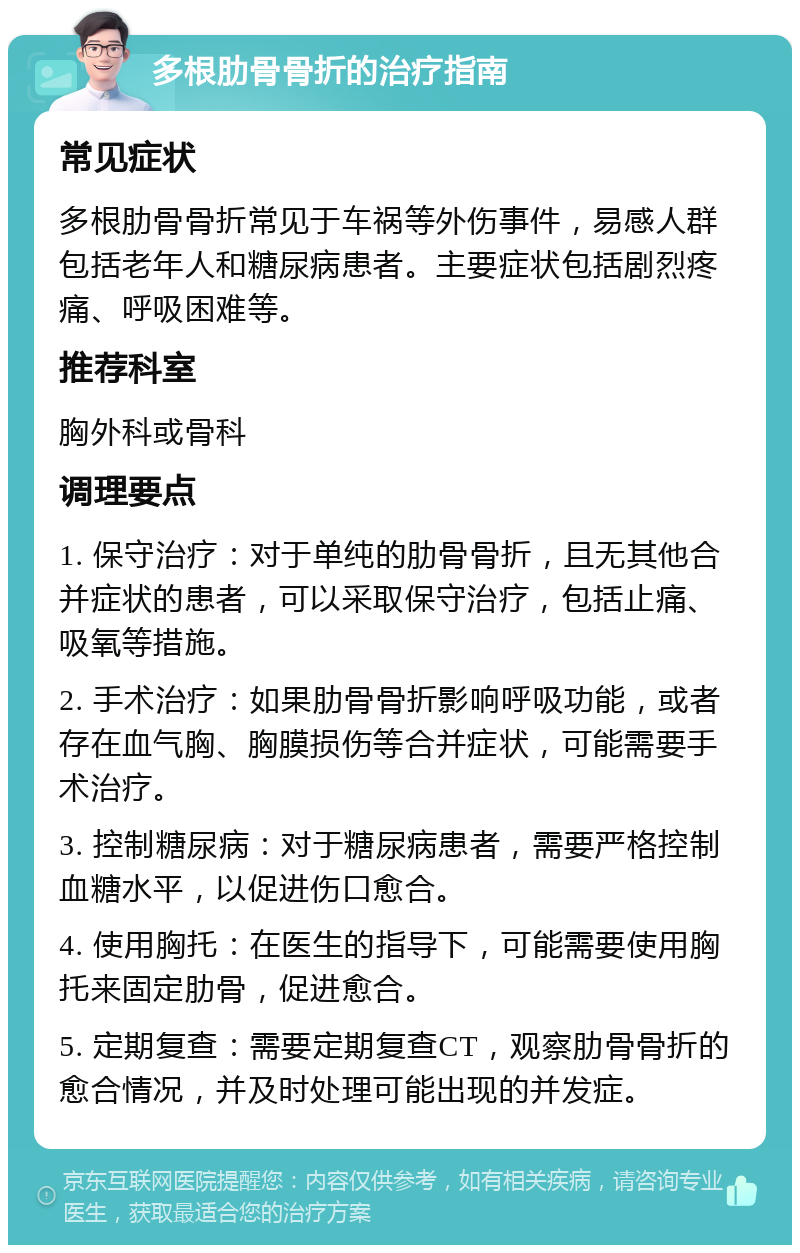 多根肋骨骨折的治疗指南 常见症状 多根肋骨骨折常见于车祸等外伤事件，易感人群包括老年人和糖尿病患者。主要症状包括剧烈疼痛、呼吸困难等。 推荐科室 胸外科或骨科 调理要点 1. 保守治疗：对于单纯的肋骨骨折，且无其他合并症状的患者，可以采取保守治疗，包括止痛、吸氧等措施。 2. 手术治疗：如果肋骨骨折影响呼吸功能，或者存在血气胸、胸膜损伤等合并症状，可能需要手术治疗。 3. 控制糖尿病：对于糖尿病患者，需要严格控制血糖水平，以促进伤口愈合。 4. 使用胸托：在医生的指导下，可能需要使用胸托来固定肋骨，促进愈合。 5. 定期复查：需要定期复查CT，观察肋骨骨折的愈合情况，并及时处理可能出现的并发症。