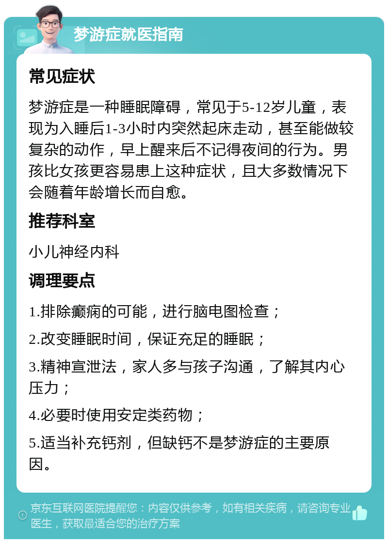 梦游症就医指南 常见症状 梦游症是一种睡眠障碍，常见于5-12岁儿童，表现为入睡后1-3小时内突然起床走动，甚至能做较复杂的动作，早上醒来后不记得夜间的行为。男孩比女孩更容易患上这种症状，且大多数情况下会随着年龄增长而自愈。 推荐科室 小儿神经内科 调理要点 1.排除癫痫的可能，进行脑电图检查； 2.改变睡眠时间，保证充足的睡眠； 3.精神宣泄法，家人多与孩子沟通，了解其内心压力； 4.必要时使用安定类药物； 5.适当补充钙剂，但缺钙不是梦游症的主要原因。