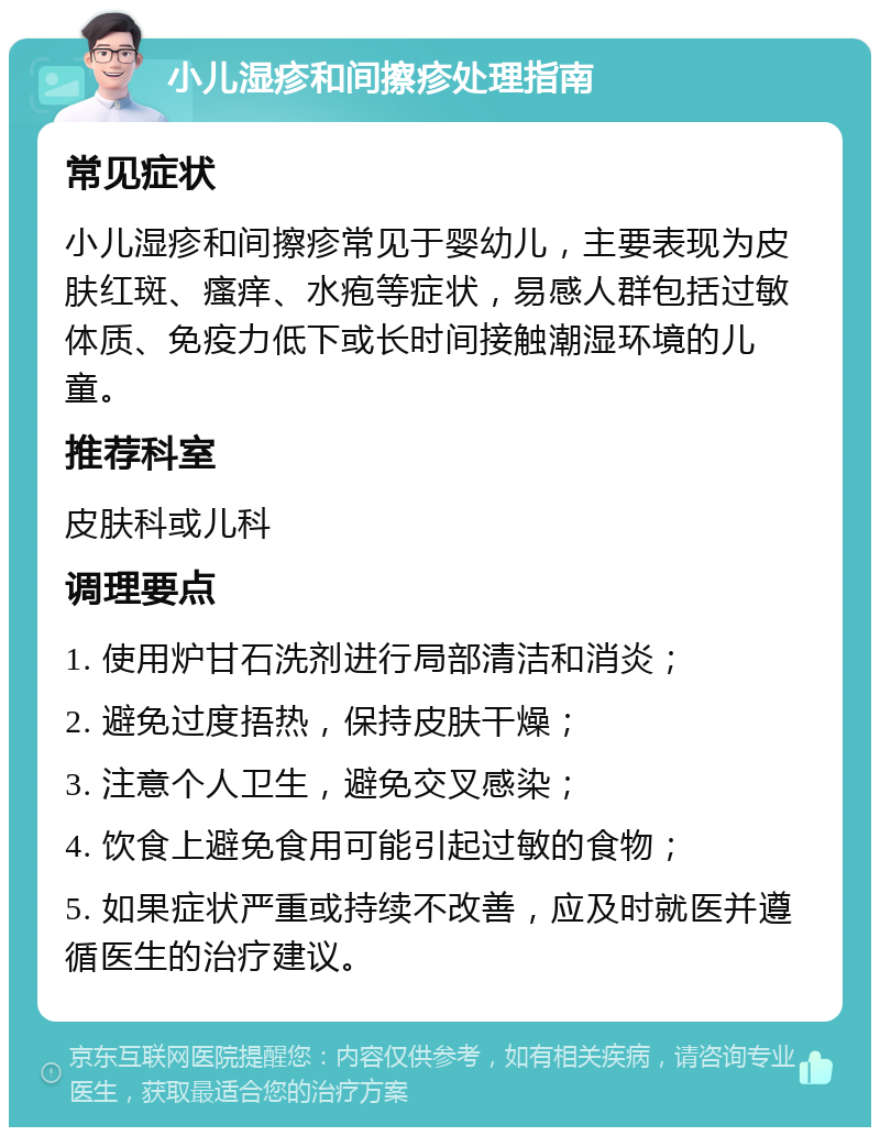 小儿湿疹和间擦疹处理指南 常见症状 小儿湿疹和间擦疹常见于婴幼儿，主要表现为皮肤红斑、瘙痒、水疱等症状，易感人群包括过敏体质、免疫力低下或长时间接触潮湿环境的儿童。 推荐科室 皮肤科或儿科 调理要点 1. 使用炉甘石洗剂进行局部清洁和消炎； 2. 避免过度捂热，保持皮肤干燥； 3. 注意个人卫生，避免交叉感染； 4. 饮食上避免食用可能引起过敏的食物； 5. 如果症状严重或持续不改善，应及时就医并遵循医生的治疗建议。