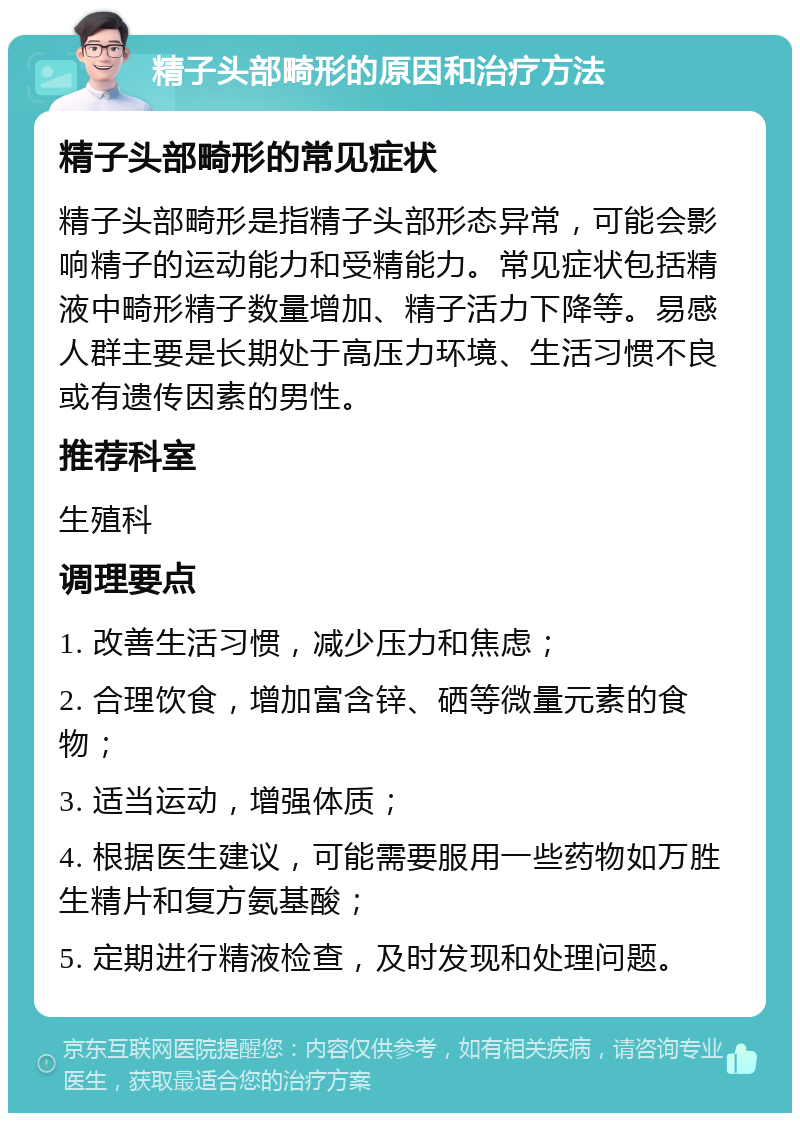 精子头部畸形的原因和治疗方法 精子头部畸形的常见症状 精子头部畸形是指精子头部形态异常，可能会影响精子的运动能力和受精能力。常见症状包括精液中畸形精子数量增加、精子活力下降等。易感人群主要是长期处于高压力环境、生活习惯不良或有遗传因素的男性。 推荐科室 生殖科 调理要点 1. 改善生活习惯，减少压力和焦虑； 2. 合理饮食，增加富含锌、硒等微量元素的食物； 3. 适当运动，增强体质； 4. 根据医生建议，可能需要服用一些药物如万胜生精片和复方氨基酸； 5. 定期进行精液检查，及时发现和处理问题。