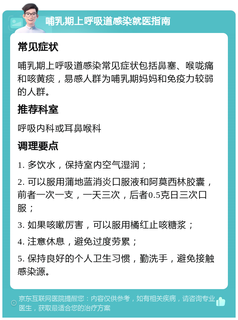 哺乳期上呼吸道感染就医指南 常见症状 哺乳期上呼吸道感染常见症状包括鼻塞、喉咙痛和咳黄痰，易感人群为哺乳期妈妈和免疫力较弱的人群。 推荐科室 呼吸内科或耳鼻喉科 调理要点 1. 多饮水，保持室内空气湿润； 2. 可以服用蒲地蓝消炎口服液和阿莫西林胶囊，前者一次一支，一天三次，后者0.5克日三次口服； 3. 如果咳嗽厉害，可以服用橘红止咳糖浆； 4. 注意休息，避免过度劳累； 5. 保持良好的个人卫生习惯，勤洗手，避免接触感染源。