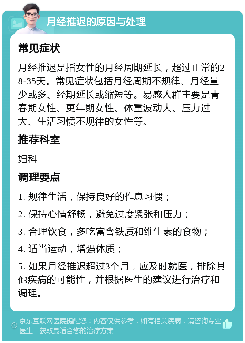 月经推迟的原因与处理 常见症状 月经推迟是指女性的月经周期延长，超过正常的28-35天。常见症状包括月经周期不规律、月经量少或多、经期延长或缩短等。易感人群主要是青春期女性、更年期女性、体重波动大、压力过大、生活习惯不规律的女性等。 推荐科室 妇科 调理要点 1. 规律生活，保持良好的作息习惯； 2. 保持心情舒畅，避免过度紧张和压力； 3. 合理饮食，多吃富含铁质和维生素的食物； 4. 适当运动，增强体质； 5. 如果月经推迟超过3个月，应及时就医，排除其他疾病的可能性，并根据医生的建议进行治疗和调理。