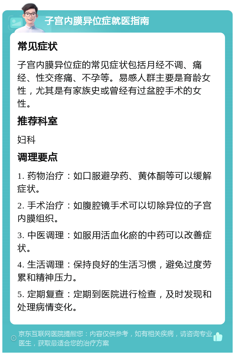 子宫内膜异位症就医指南 常见症状 子宫内膜异位症的常见症状包括月经不调、痛经、性交疼痛、不孕等。易感人群主要是育龄女性，尤其是有家族史或曾经有过盆腔手术的女性。 推荐科室 妇科 调理要点 1. 药物治疗：如口服避孕药、黄体酮等可以缓解症状。 2. 手术治疗：如腹腔镜手术可以切除异位的子宫内膜组织。 3. 中医调理：如服用活血化瘀的中药可以改善症状。 4. 生活调理：保持良好的生活习惯，避免过度劳累和精神压力。 5. 定期复查：定期到医院进行检查，及时发现和处理病情变化。