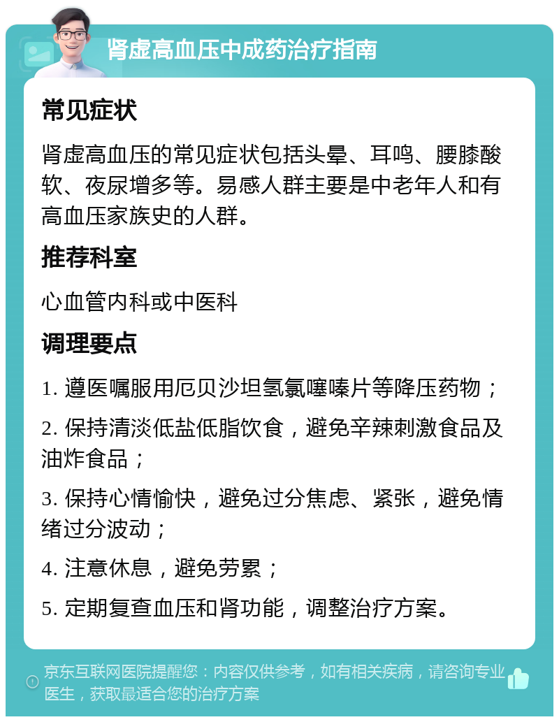 肾虚高血压中成药治疗指南 常见症状 肾虚高血压的常见症状包括头晕、耳鸣、腰膝酸软、夜尿增多等。易感人群主要是中老年人和有高血压家族史的人群。 推荐科室 心血管内科或中医科 调理要点 1. 遵医嘱服用厄贝沙坦氢氯噻嗪片等降压药物； 2. 保持清淡低盐低脂饮食，避免辛辣刺激食品及油炸食品； 3. 保持心情愉快，避免过分焦虑、紧张，避免情绪过分波动； 4. 注意休息，避免劳累； 5. 定期复查血压和肾功能，调整治疗方案。