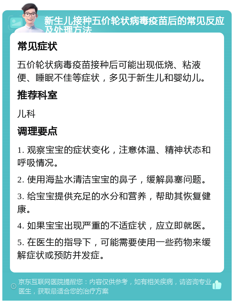 新生儿接种五价轮状病毒疫苗后的常见反应及处理方法 常见症状 五价轮状病毒疫苗接种后可能出现低烧、粘液便、睡眠不佳等症状，多见于新生儿和婴幼儿。 推荐科室 儿科 调理要点 1. 观察宝宝的症状变化，注意体温、精神状态和呼吸情况。 2. 使用海盐水清洁宝宝的鼻子，缓解鼻塞问题。 3. 给宝宝提供充足的水分和营养，帮助其恢复健康。 4. 如果宝宝出现严重的不适症状，应立即就医。 5. 在医生的指导下，可能需要使用一些药物来缓解症状或预防并发症。