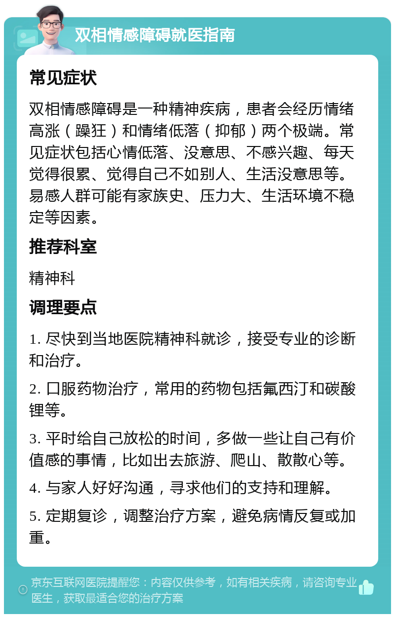 双相情感障碍就医指南 常见症状 双相情感障碍是一种精神疾病，患者会经历情绪高涨（躁狂）和情绪低落（抑郁）两个极端。常见症状包括心情低落、没意思、不感兴趣、每天觉得很累、觉得自己不如别人、生活没意思等。易感人群可能有家族史、压力大、生活环境不稳定等因素。 推荐科室 精神科 调理要点 1. 尽快到当地医院精神科就诊，接受专业的诊断和治疗。 2. 口服药物治疗，常用的药物包括氟西汀和碳酸锂等。 3. 平时给自己放松的时间，多做一些让自己有价值感的事情，比如出去旅游、爬山、散散心等。 4. 与家人好好沟通，寻求他们的支持和理解。 5. 定期复诊，调整治疗方案，避免病情反复或加重。