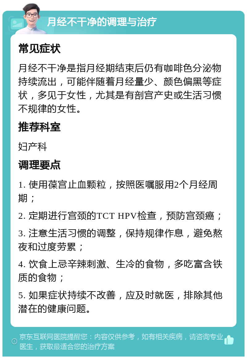 月经不干净的调理与治疗 常见症状 月经不干净是指月经期结束后仍有咖啡色分泌物持续流出，可能伴随着月经量少、颜色偏黑等症状，多见于女性，尤其是有剖宫产史或生活习惯不规律的女性。 推荐科室 妇产科 调理要点 1. 使用葆宫止血颗粒，按照医嘱服用2个月经周期； 2. 定期进行宫颈的TCT HPV检查，预防宫颈癌； 3. 注意生活习惯的调整，保持规律作息，避免熬夜和过度劳累； 4. 饮食上忌辛辣刺激、生冷的食物，多吃富含铁质的食物； 5. 如果症状持续不改善，应及时就医，排除其他潜在的健康问题。