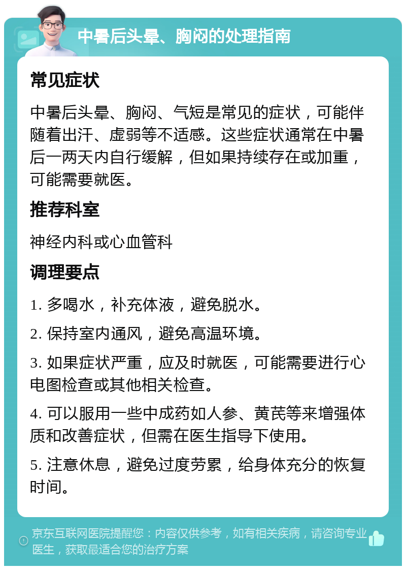 中暑后头晕、胸闷的处理指南 常见症状 中暑后头晕、胸闷、气短是常见的症状，可能伴随着出汗、虚弱等不适感。这些症状通常在中暑后一两天内自行缓解，但如果持续存在或加重，可能需要就医。 推荐科室 神经内科或心血管科 调理要点 1. 多喝水，补充体液，避免脱水。 2. 保持室内通风，避免高温环境。 3. 如果症状严重，应及时就医，可能需要进行心电图检查或其他相关检查。 4. 可以服用一些中成药如人参、黄芪等来增强体质和改善症状，但需在医生指导下使用。 5. 注意休息，避免过度劳累，给身体充分的恢复时间。