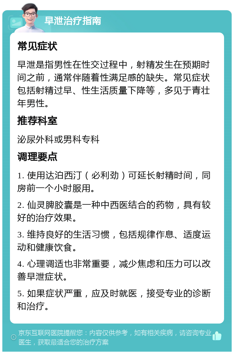 早泄治疗指南 常见症状 早泄是指男性在性交过程中，射精发生在预期时间之前，通常伴随着性满足感的缺失。常见症状包括射精过早、性生活质量下降等，多见于青壮年男性。 推荐科室 泌尿外科或男科专科 调理要点 1. 使用达泊西汀（必利劲）可延长射精时间，同房前一个小时服用。 2. 仙灵脾胶囊是一种中西医结合的药物，具有较好的治疗效果。 3. 维持良好的生活习惯，包括规律作息、适度运动和健康饮食。 4. 心理调适也非常重要，减少焦虑和压力可以改善早泄症状。 5. 如果症状严重，应及时就医，接受专业的诊断和治疗。