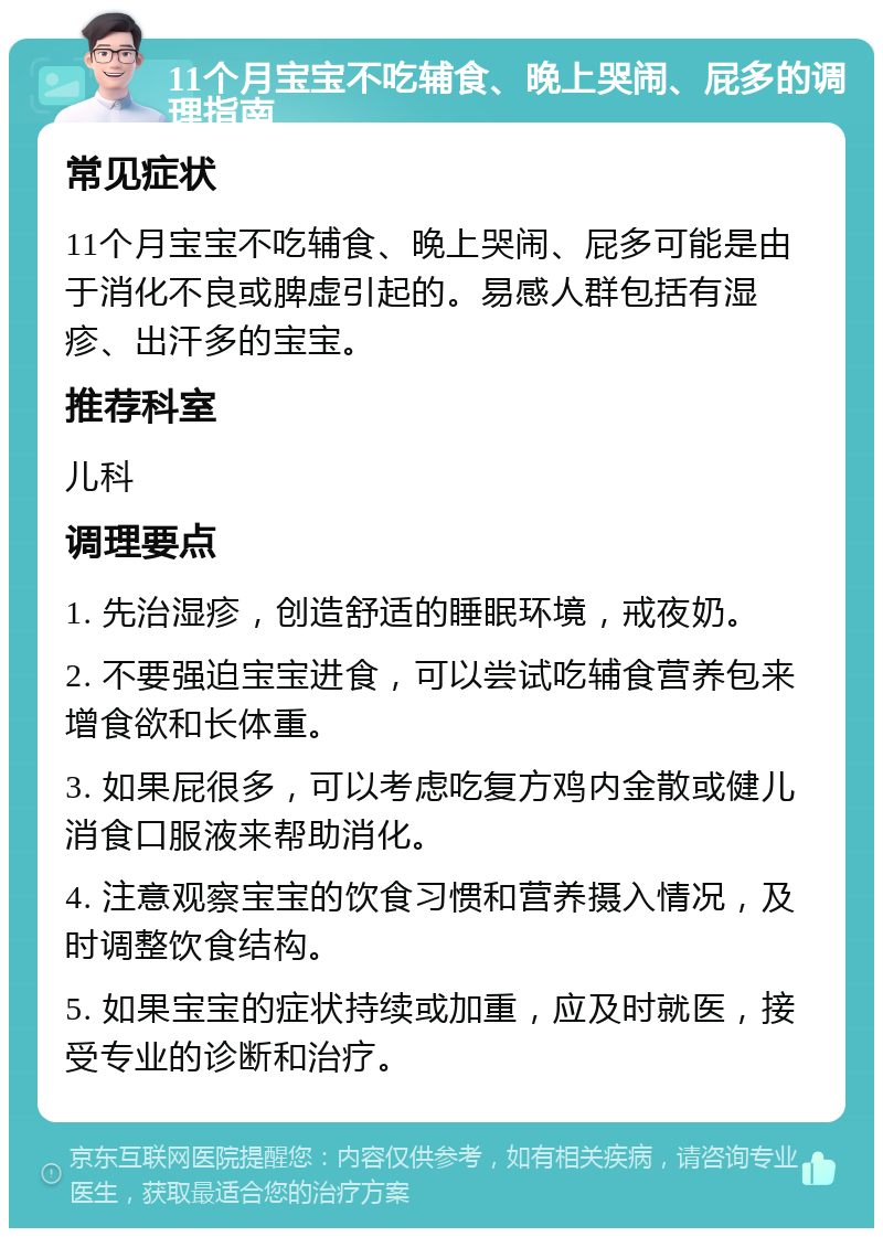 11个月宝宝不吃辅食、晚上哭闹、屁多的调理指南 常见症状 11个月宝宝不吃辅食、晚上哭闹、屁多可能是由于消化不良或脾虚引起的。易感人群包括有湿疹、出汗多的宝宝。 推荐科室 儿科 调理要点 1. 先治湿疹，创造舒适的睡眠环境，戒夜奶。 2. 不要强迫宝宝进食，可以尝试吃辅食营养包来增食欲和长体重。 3. 如果屁很多，可以考虑吃复方鸡内金散或健儿消食口服液来帮助消化。 4. 注意观察宝宝的饮食习惯和营养摄入情况，及时调整饮食结构。 5. 如果宝宝的症状持续或加重，应及时就医，接受专业的诊断和治疗。