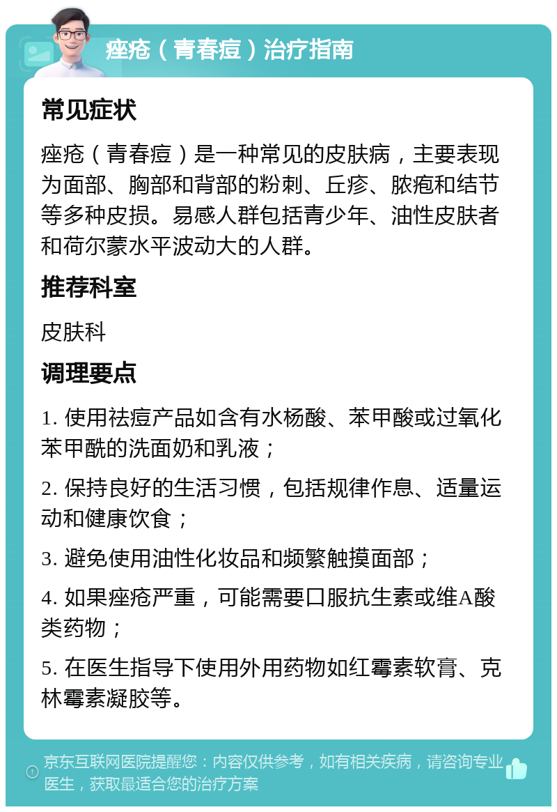 痤疮（青春痘）治疗指南 常见症状 痤疮（青春痘）是一种常见的皮肤病，主要表现为面部、胸部和背部的粉刺、丘疹、脓疱和结节等多种皮损。易感人群包括青少年、油性皮肤者和荷尔蒙水平波动大的人群。 推荐科室 皮肤科 调理要点 1. 使用祛痘产品如含有水杨酸、苯甲酸或过氧化苯甲酰的洗面奶和乳液； 2. 保持良好的生活习惯，包括规律作息、适量运动和健康饮食； 3. 避免使用油性化妆品和频繁触摸面部； 4. 如果痤疮严重，可能需要口服抗生素或维A酸类药物； 5. 在医生指导下使用外用药物如红霉素软膏、克林霉素凝胶等。