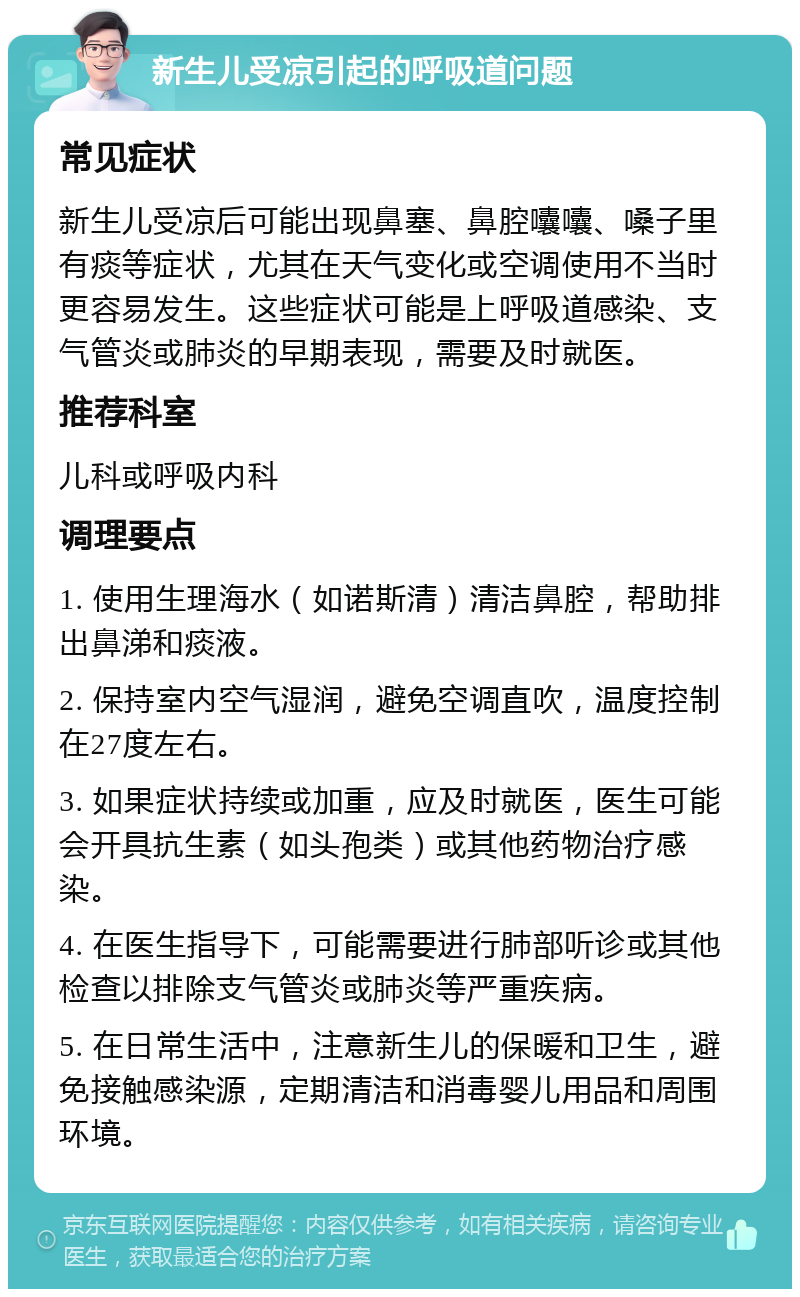 新生儿受凉引起的呼吸道问题 常见症状 新生儿受凉后可能出现鼻塞、鼻腔囔囔、嗓子里有痰等症状，尤其在天气变化或空调使用不当时更容易发生。这些症状可能是上呼吸道感染、支气管炎或肺炎的早期表现，需要及时就医。 推荐科室 儿科或呼吸内科 调理要点 1. 使用生理海水（如诺斯清）清洁鼻腔，帮助排出鼻涕和痰液。 2. 保持室内空气湿润，避免空调直吹，温度控制在27度左右。 3. 如果症状持续或加重，应及时就医，医生可能会开具抗生素（如头孢类）或其他药物治疗感染。 4. 在医生指导下，可能需要进行肺部听诊或其他检查以排除支气管炎或肺炎等严重疾病。 5. 在日常生活中，注意新生儿的保暖和卫生，避免接触感染源，定期清洁和消毒婴儿用品和周围环境。