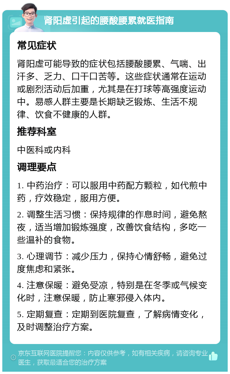 肾阳虚引起的腰酸腰累就医指南 常见症状 肾阳虚可能导致的症状包括腰酸腰累、气喘、出汗多、乏力、口干口苦等。这些症状通常在运动或剧烈活动后加重，尤其是在打球等高强度运动中。易感人群主要是长期缺乏锻炼、生活不规律、饮食不健康的人群。 推荐科室 中医科或内科 调理要点 1. 中药治疗：可以服用中药配方颗粒，如代煎中药，疗效稳定，服用方便。 2. 调整生活习惯：保持规律的作息时间，避免熬夜，适当增加锻炼强度，改善饮食结构，多吃一些温补的食物。 3. 心理调节：减少压力，保持心情舒畅，避免过度焦虑和紧张。 4. 注意保暖：避免受凉，特别是在冬季或气候变化时，注意保暖，防止寒邪侵入体内。 5. 定期复查：定期到医院复查，了解病情变化，及时调整治疗方案。