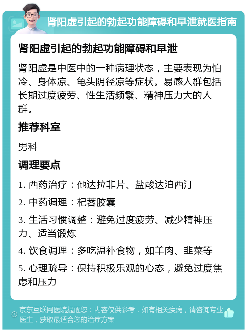 肾阳虚引起的勃起功能障碍和早泄就医指南 肾阳虚引起的勃起功能障碍和早泄 肾阳虚是中医中的一种病理状态，主要表现为怕冷、身体凉、龟头阴径凉等症状。易感人群包括长期过度疲劳、性生活频繁、精神压力大的人群。 推荐科室 男科 调理要点 1. 西药治疗：他达拉非片、盐酸达泊西汀 2. 中药调理：杞蓉胶囊 3. 生活习惯调整：避免过度疲劳、减少精神压力、适当锻炼 4. 饮食调理：多吃温补食物，如羊肉、韭菜等 5. 心理疏导：保持积极乐观的心态，避免过度焦虑和压力