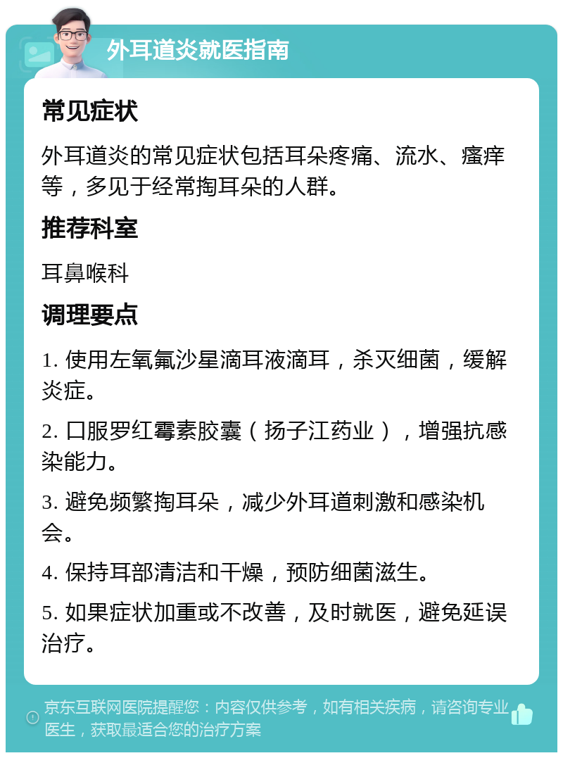 外耳道炎就医指南 常见症状 外耳道炎的常见症状包括耳朵疼痛、流水、瘙痒等，多见于经常掏耳朵的人群。 推荐科室 耳鼻喉科 调理要点 1. 使用左氧氟沙星滴耳液滴耳，杀灭细菌，缓解炎症。 2. 口服罗红霉素胶囊（扬子江药业），增强抗感染能力。 3. 避免频繁掏耳朵，减少外耳道刺激和感染机会。 4. 保持耳部清洁和干燥，预防细菌滋生。 5. 如果症状加重或不改善，及时就医，避免延误治疗。