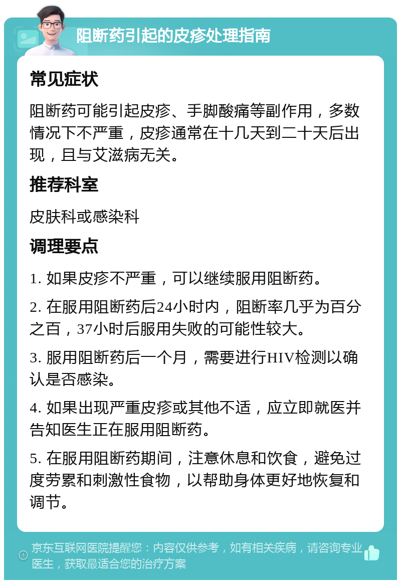 阻断药引起的皮疹处理指南 常见症状 阻断药可能引起皮疹、手脚酸痛等副作用，多数情况下不严重，皮疹通常在十几天到二十天后出现，且与艾滋病无关。 推荐科室 皮肤科或感染科 调理要点 1. 如果皮疹不严重，可以继续服用阻断药。 2. 在服用阻断药后24小时内，阻断率几乎为百分之百，37小时后服用失败的可能性较大。 3. 服用阻断药后一个月，需要进行HIV检测以确认是否感染。 4. 如果出现严重皮疹或其他不适，应立即就医并告知医生正在服用阻断药。 5. 在服用阻断药期间，注意休息和饮食，避免过度劳累和刺激性食物，以帮助身体更好地恢复和调节。