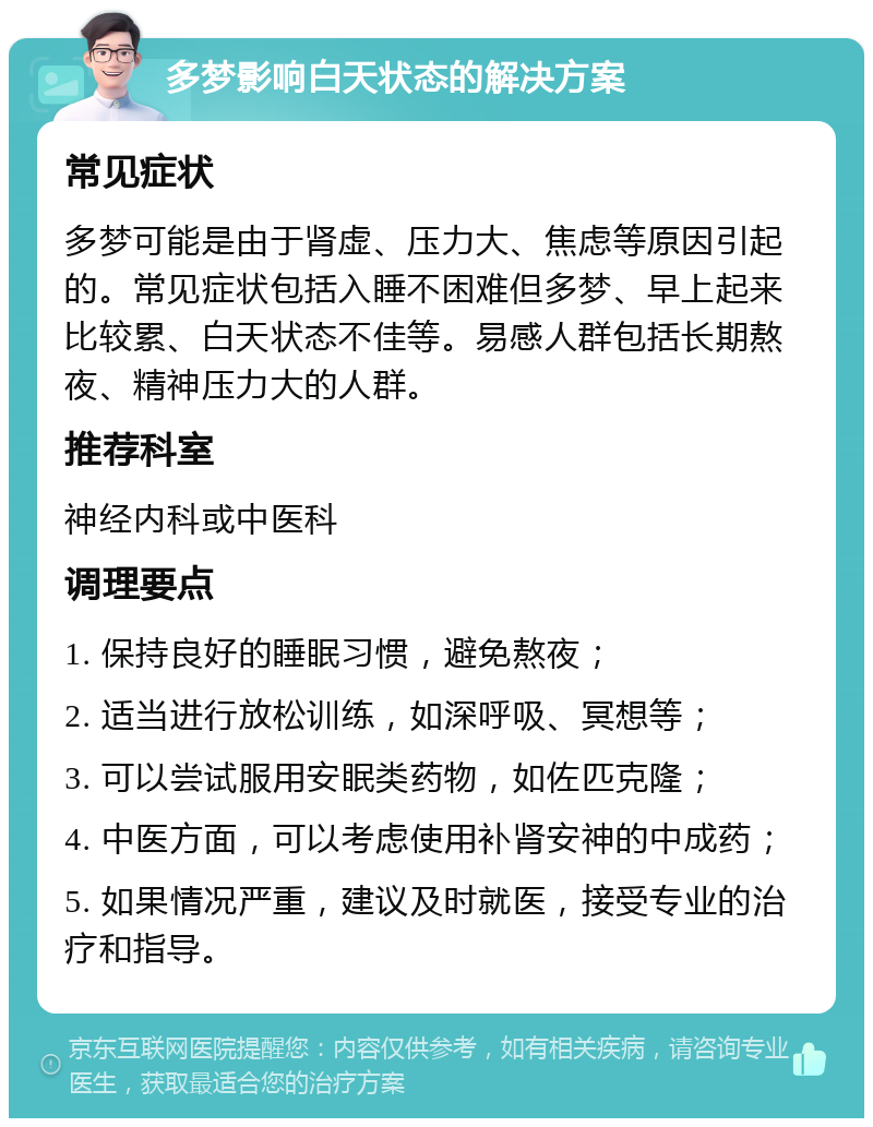 多梦影响白天状态的解决方案 常见症状 多梦可能是由于肾虚、压力大、焦虑等原因引起的。常见症状包括入睡不困难但多梦、早上起来比较累、白天状态不佳等。易感人群包括长期熬夜、精神压力大的人群。 推荐科室 神经内科或中医科 调理要点 1. 保持良好的睡眠习惯，避免熬夜； 2. 适当进行放松训练，如深呼吸、冥想等； 3. 可以尝试服用安眠类药物，如佐匹克隆； 4. 中医方面，可以考虑使用补肾安神的中成药； 5. 如果情况严重，建议及时就医，接受专业的治疗和指导。