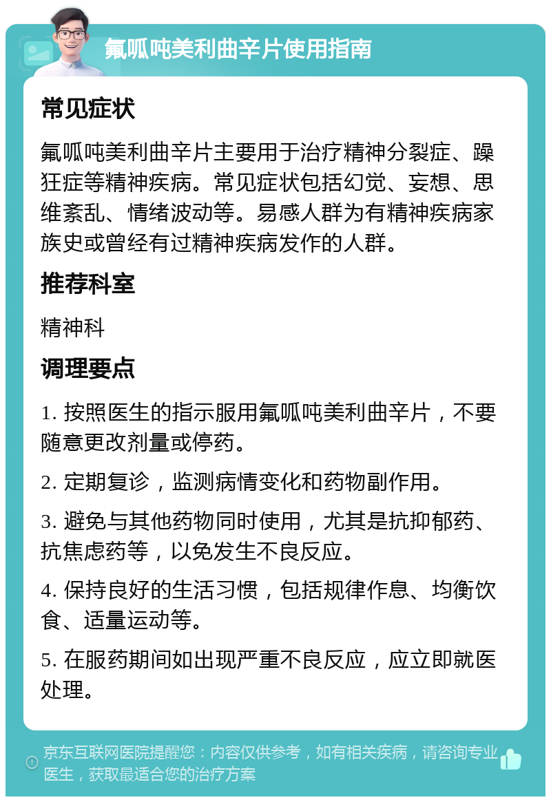 氟呱吨美利曲辛片使用指南 常见症状 氟呱吨美利曲辛片主要用于治疗精神分裂症、躁狂症等精神疾病。常见症状包括幻觉、妄想、思维紊乱、情绪波动等。易感人群为有精神疾病家族史或曾经有过精神疾病发作的人群。 推荐科室 精神科 调理要点 1. 按照医生的指示服用氟呱吨美利曲辛片，不要随意更改剂量或停药。 2. 定期复诊，监测病情变化和药物副作用。 3. 避免与其他药物同时使用，尤其是抗抑郁药、抗焦虑药等，以免发生不良反应。 4. 保持良好的生活习惯，包括规律作息、均衡饮食、适量运动等。 5. 在服药期间如出现严重不良反应，应立即就医处理。