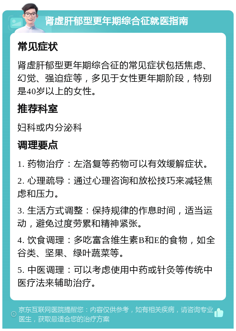 肾虚肝郁型更年期综合征就医指南 常见症状 肾虚肝郁型更年期综合征的常见症状包括焦虑、幻觉、强迫症等，多见于女性更年期阶段，特别是40岁以上的女性。 推荐科室 妇科或内分泌科 调理要点 1. 药物治疗：左洛复等药物可以有效缓解症状。 2. 心理疏导：通过心理咨询和放松技巧来减轻焦虑和压力。 3. 生活方式调整：保持规律的作息时间，适当运动，避免过度劳累和精神紧张。 4. 饮食调理：多吃富含维生素B和E的食物，如全谷类、坚果、绿叶蔬菜等。 5. 中医调理：可以考虑使用中药或针灸等传统中医疗法来辅助治疗。