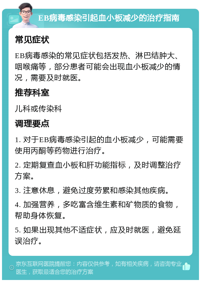 EB病毒感染引起血小板减少的治疗指南 常见症状 EB病毒感染的常见症状包括发热、淋巴结肿大、咽喉痛等，部分患者可能会出现血小板减少的情况，需要及时就医。 推荐科室 儿科或传染科 调理要点 1. 对于EB病毒感染引起的血小板减少，可能需要使用丙酮等药物进行治疗。 2. 定期复查血小板和肝功能指标，及时调整治疗方案。 3. 注意休息，避免过度劳累和感染其他疾病。 4. 加强营养，多吃富含维生素和矿物质的食物，帮助身体恢复。 5. 如果出现其他不适症状，应及时就医，避免延误治疗。