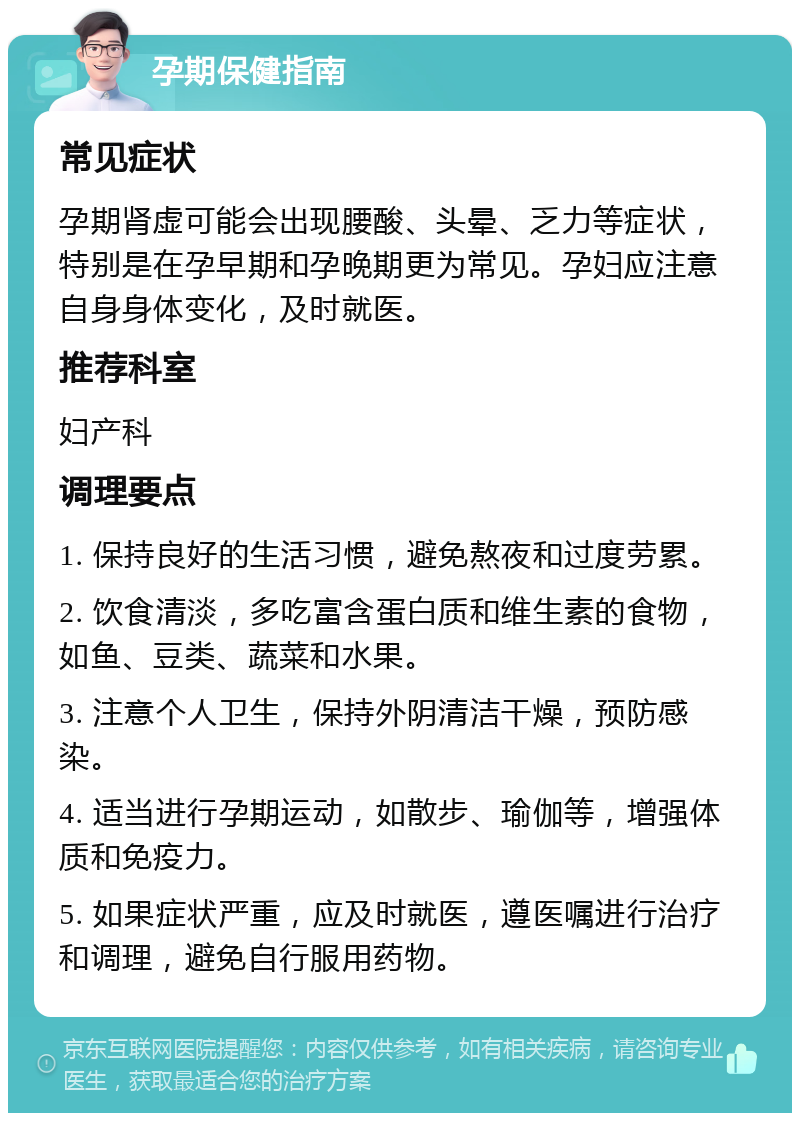 孕期保健指南 常见症状 孕期肾虚可能会出现腰酸、头晕、乏力等症状，特别是在孕早期和孕晚期更为常见。孕妇应注意自身身体变化，及时就医。 推荐科室 妇产科 调理要点 1. 保持良好的生活习惯，避免熬夜和过度劳累。 2. 饮食清淡，多吃富含蛋白质和维生素的食物，如鱼、豆类、蔬菜和水果。 3. 注意个人卫生，保持外阴清洁干燥，预防感染。 4. 适当进行孕期运动，如散步、瑜伽等，增强体质和免疫力。 5. 如果症状严重，应及时就医，遵医嘱进行治疗和调理，避免自行服用药物。