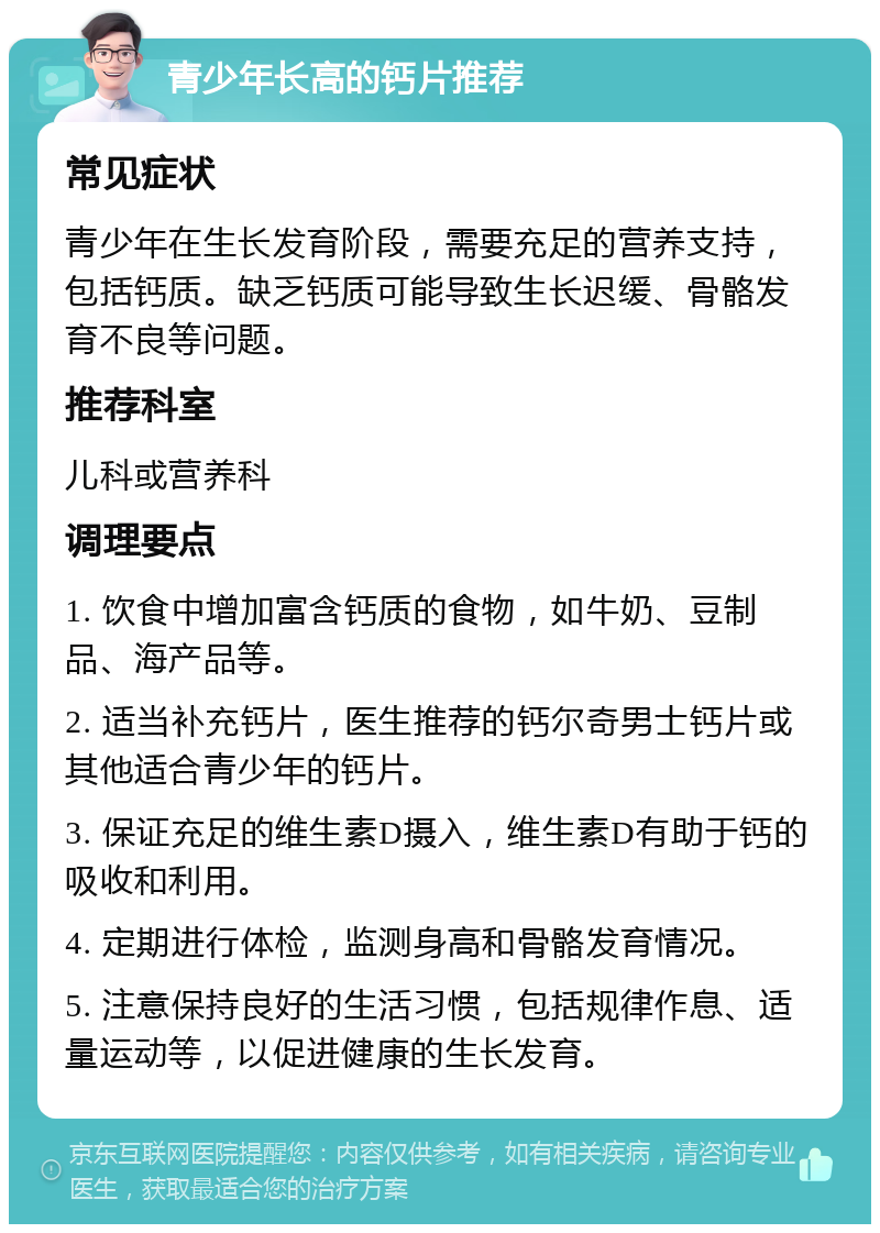 青少年长高的钙片推荐 常见症状 青少年在生长发育阶段，需要充足的营养支持，包括钙质。缺乏钙质可能导致生长迟缓、骨骼发育不良等问题。 推荐科室 儿科或营养科 调理要点 1. 饮食中增加富含钙质的食物，如牛奶、豆制品、海产品等。 2. 适当补充钙片，医生推荐的钙尔奇男士钙片或其他适合青少年的钙片。 3. 保证充足的维生素D摄入，维生素D有助于钙的吸收和利用。 4. 定期进行体检，监测身高和骨骼发育情况。 5. 注意保持良好的生活习惯，包括规律作息、适量运动等，以促进健康的生长发育。