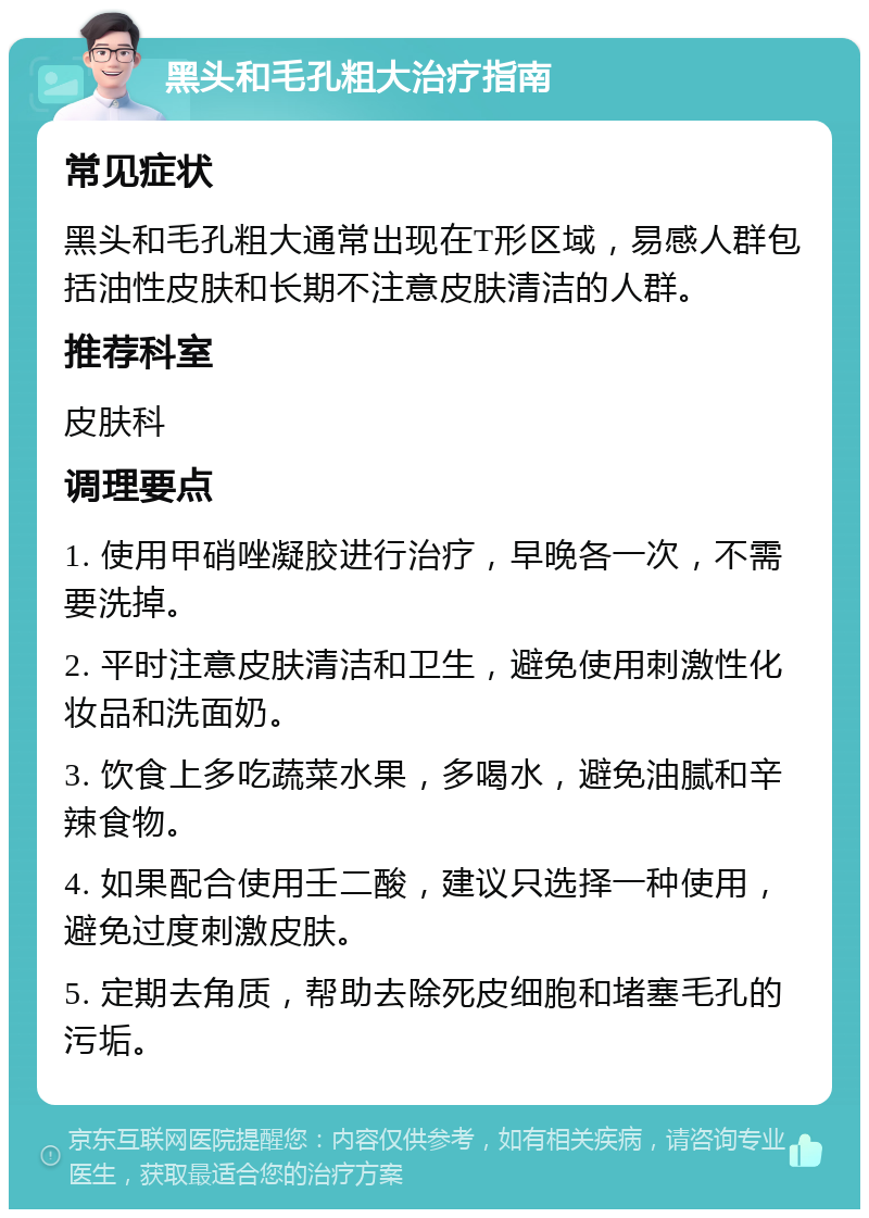 黑头和毛孔粗大治疗指南 常见症状 黑头和毛孔粗大通常出现在T形区域，易感人群包括油性皮肤和长期不注意皮肤清洁的人群。 推荐科室 皮肤科 调理要点 1. 使用甲硝唑凝胶进行治疗，早晚各一次，不需要洗掉。 2. 平时注意皮肤清洁和卫生，避免使用刺激性化妆品和洗面奶。 3. 饮食上多吃蔬菜水果，多喝水，避免油腻和辛辣食物。 4. 如果配合使用壬二酸，建议只选择一种使用，避免过度刺激皮肤。 5. 定期去角质，帮助去除死皮细胞和堵塞毛孔的污垢。