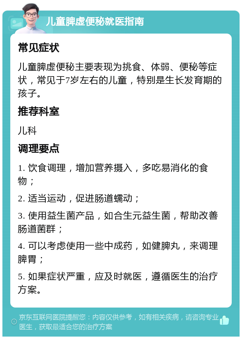 儿童脾虚便秘就医指南 常见症状 儿童脾虚便秘主要表现为挑食、体弱、便秘等症状，常见于7岁左右的儿童，特别是生长发育期的孩子。 推荐科室 儿科 调理要点 1. 饮食调理，增加营养摄入，多吃易消化的食物； 2. 适当运动，促进肠道蠕动； 3. 使用益生菌产品，如合生元益生菌，帮助改善肠道菌群； 4. 可以考虑使用一些中成药，如健脾丸，来调理脾胃； 5. 如果症状严重，应及时就医，遵循医生的治疗方案。