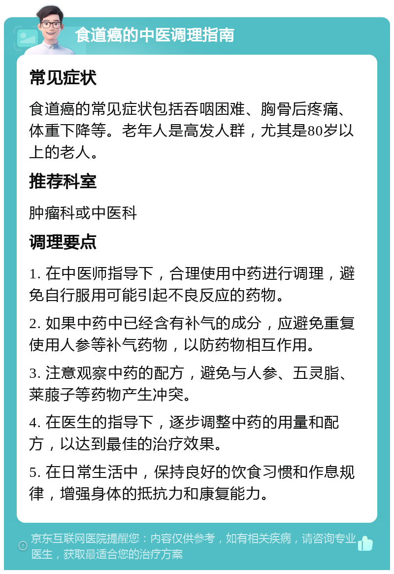 食道癌的中医调理指南 常见症状 食道癌的常见症状包括吞咽困难、胸骨后疼痛、体重下降等。老年人是高发人群，尤其是80岁以上的老人。 推荐科室 肿瘤科或中医科 调理要点 1. 在中医师指导下，合理使用中药进行调理，避免自行服用可能引起不良反应的药物。 2. 如果中药中已经含有补气的成分，应避免重复使用人参等补气药物，以防药物相互作用。 3. 注意观察中药的配方，避免与人参、五灵脂、莱菔子等药物产生冲突。 4. 在医生的指导下，逐步调整中药的用量和配方，以达到最佳的治疗效果。 5. 在日常生活中，保持良好的饮食习惯和作息规律，增强身体的抵抗力和康复能力。