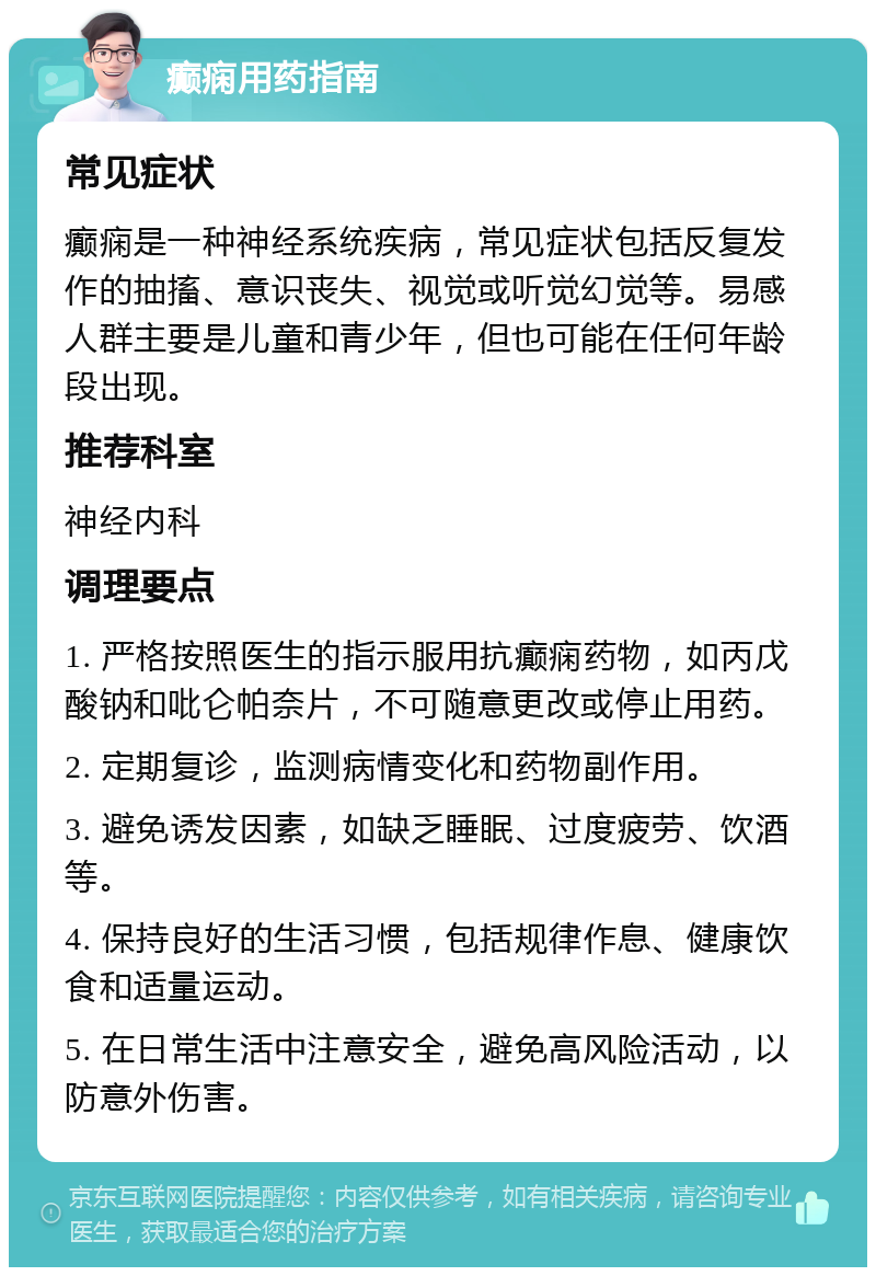 癫痫用药指南 常见症状 癫痫是一种神经系统疾病，常见症状包括反复发作的抽搐、意识丧失、视觉或听觉幻觉等。易感人群主要是儿童和青少年，但也可能在任何年龄段出现。 推荐科室 神经内科 调理要点 1. 严格按照医生的指示服用抗癫痫药物，如丙戊酸钠和吡仑帕奈片，不可随意更改或停止用药。 2. 定期复诊，监测病情变化和药物副作用。 3. 避免诱发因素，如缺乏睡眠、过度疲劳、饮酒等。 4. 保持良好的生活习惯，包括规律作息、健康饮食和适量运动。 5. 在日常生活中注意安全，避免高风险活动，以防意外伤害。