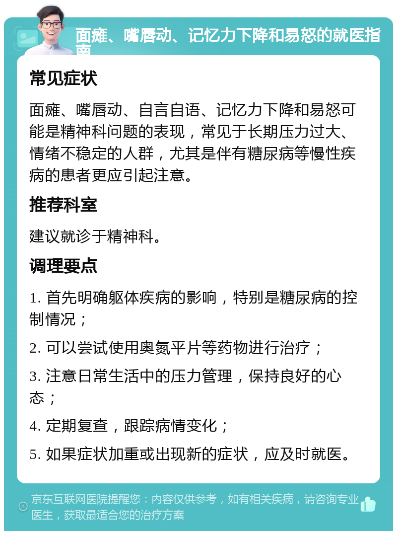 面瘫、嘴唇动、记忆力下降和易怒的就医指南 常见症状 面瘫、嘴唇动、自言自语、记忆力下降和易怒可能是精神科问题的表现，常见于长期压力过大、情绪不稳定的人群，尤其是伴有糖尿病等慢性疾病的患者更应引起注意。 推荐科室 建议就诊于精神科。 调理要点 1. 首先明确躯体疾病的影响，特别是糖尿病的控制情况； 2. 可以尝试使用奥氮平片等药物进行治疗； 3. 注意日常生活中的压力管理，保持良好的心态； 4. 定期复查，跟踪病情变化； 5. 如果症状加重或出现新的症状，应及时就医。