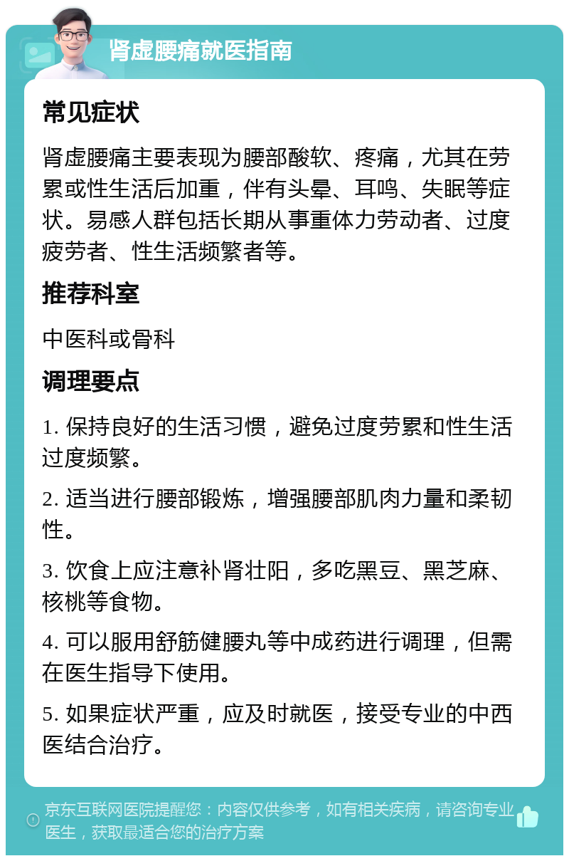 肾虚腰痛就医指南 常见症状 肾虚腰痛主要表现为腰部酸软、疼痛，尤其在劳累或性生活后加重，伴有头晕、耳鸣、失眠等症状。易感人群包括长期从事重体力劳动者、过度疲劳者、性生活频繁者等。 推荐科室 中医科或骨科 调理要点 1. 保持良好的生活习惯，避免过度劳累和性生活过度频繁。 2. 适当进行腰部锻炼，增强腰部肌肉力量和柔韧性。 3. 饮食上应注意补肾壮阳，多吃黑豆、黑芝麻、核桃等食物。 4. 可以服用舒筋健腰丸等中成药进行调理，但需在医生指导下使用。 5. 如果症状严重，应及时就医，接受专业的中西医结合治疗。