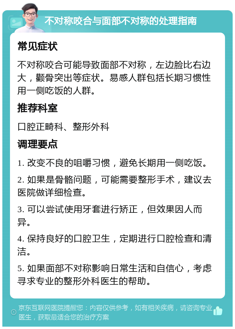 不对称咬合与面部不对称的处理指南 常见症状 不对称咬合可能导致面部不对称，左边脸比右边大，颧骨突出等症状。易感人群包括长期习惯性用一侧吃饭的人群。 推荐科室 口腔正畸科、整形外科 调理要点 1. 改变不良的咀嚼习惯，避免长期用一侧吃饭。 2. 如果是骨骼问题，可能需要整形手术，建议去医院做详细检查。 3. 可以尝试使用牙套进行矫正，但效果因人而异。 4. 保持良好的口腔卫生，定期进行口腔检查和清洁。 5. 如果面部不对称影响日常生活和自信心，考虑寻求专业的整形外科医生的帮助。