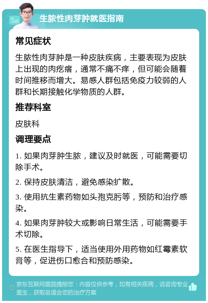 生脓性肉芽肿就医指南 常见症状 生脓性肉芽肿是一种皮肤疾病，主要表现为皮肤上出现的肉疙瘩，通常不痛不痒，但可能会随着时间推移而增大。易感人群包括免疫力较弱的人群和长期接触化学物质的人群。 推荐科室 皮肤科 调理要点 1. 如果肉芽肿生脓，建议及时就医，可能需要切除手术。 2. 保持皮肤清洁，避免感染扩散。 3. 使用抗生素药物如头孢克肟等，预防和治疗感染。 4. 如果肉芽肿较大或影响日常生活，可能需要手术切除。 5. 在医生指导下，适当使用外用药物如红霉素软膏等，促进伤口愈合和预防感染。