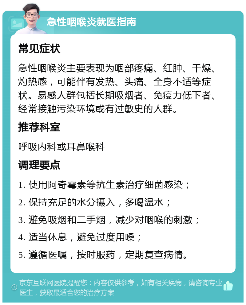 急性咽喉炎就医指南 常见症状 急性咽喉炎主要表现为咽部疼痛、红肿、干燥、灼热感，可能伴有发热、头痛、全身不适等症状。易感人群包括长期吸烟者、免疫力低下者、经常接触污染环境或有过敏史的人群。 推荐科室 呼吸内科或耳鼻喉科 调理要点 1. 使用阿奇霉素等抗生素治疗细菌感染； 2. 保持充足的水分摄入，多喝温水； 3. 避免吸烟和二手烟，减少对咽喉的刺激； 4. 适当休息，避免过度用嗓； 5. 遵循医嘱，按时服药，定期复查病情。