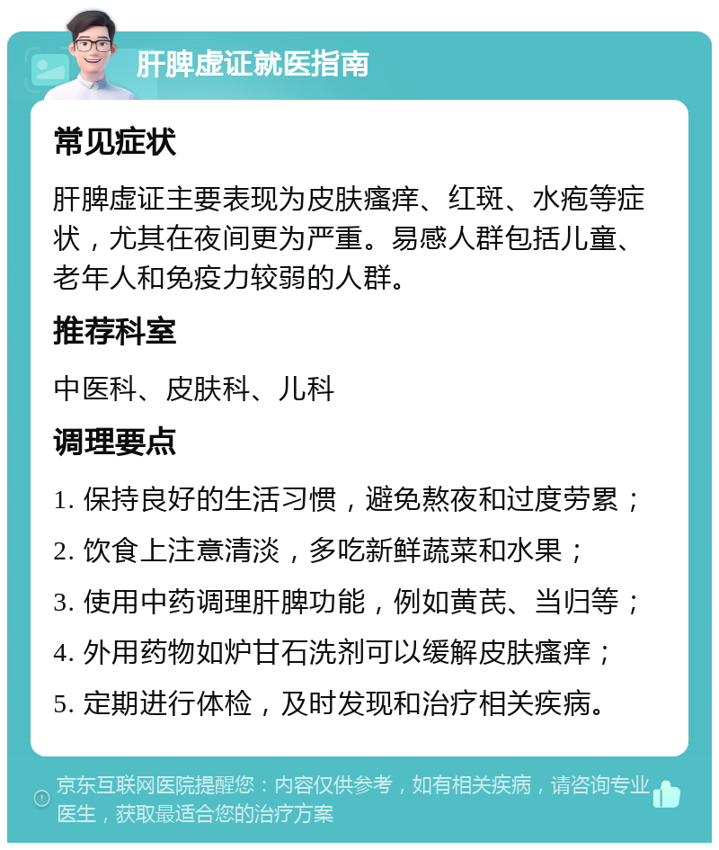 肝脾虚证就医指南 常见症状 肝脾虚证主要表现为皮肤瘙痒、红斑、水疱等症状，尤其在夜间更为严重。易感人群包括儿童、老年人和免疫力较弱的人群。 推荐科室 中医科、皮肤科、儿科 调理要点 1. 保持良好的生活习惯，避免熬夜和过度劳累； 2. 饮食上注意清淡，多吃新鲜蔬菜和水果； 3. 使用中药调理肝脾功能，例如黄芪、当归等； 4. 外用药物如炉甘石洗剂可以缓解皮肤瘙痒； 5. 定期进行体检，及时发现和治疗相关疾病。