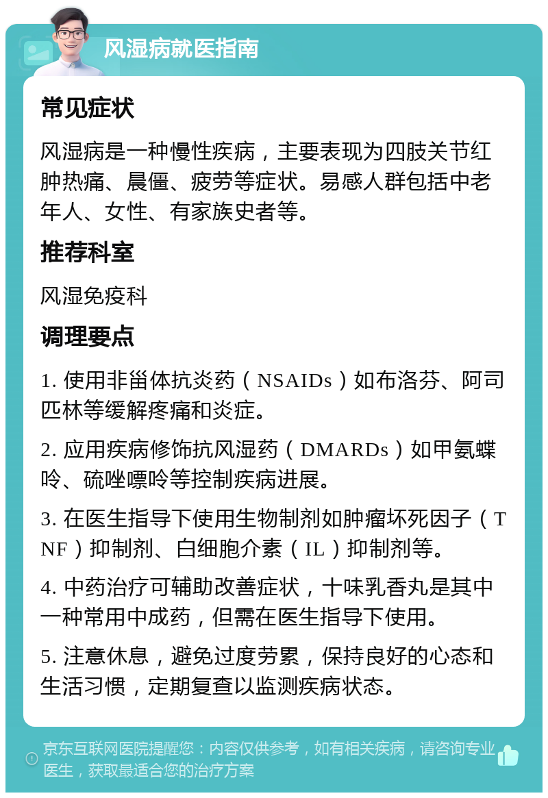 风湿病就医指南 常见症状 风湿病是一种慢性疾病，主要表现为四肢关节红肿热痛、晨僵、疲劳等症状。易感人群包括中老年人、女性、有家族史者等。 推荐科室 风湿免疫科 调理要点 1. 使用非甾体抗炎药（NSAIDs）如布洛芬、阿司匹林等缓解疼痛和炎症。 2. 应用疾病修饰抗风湿药（DMARDs）如甲氨蝶呤、硫唑嘌呤等控制疾病进展。 3. 在医生指导下使用生物制剂如肿瘤坏死因子（TNF）抑制剂、白细胞介素（IL）抑制剂等。 4. 中药治疗可辅助改善症状，十味乳香丸是其中一种常用中成药，但需在医生指导下使用。 5. 注意休息，避免过度劳累，保持良好的心态和生活习惯，定期复查以监测疾病状态。