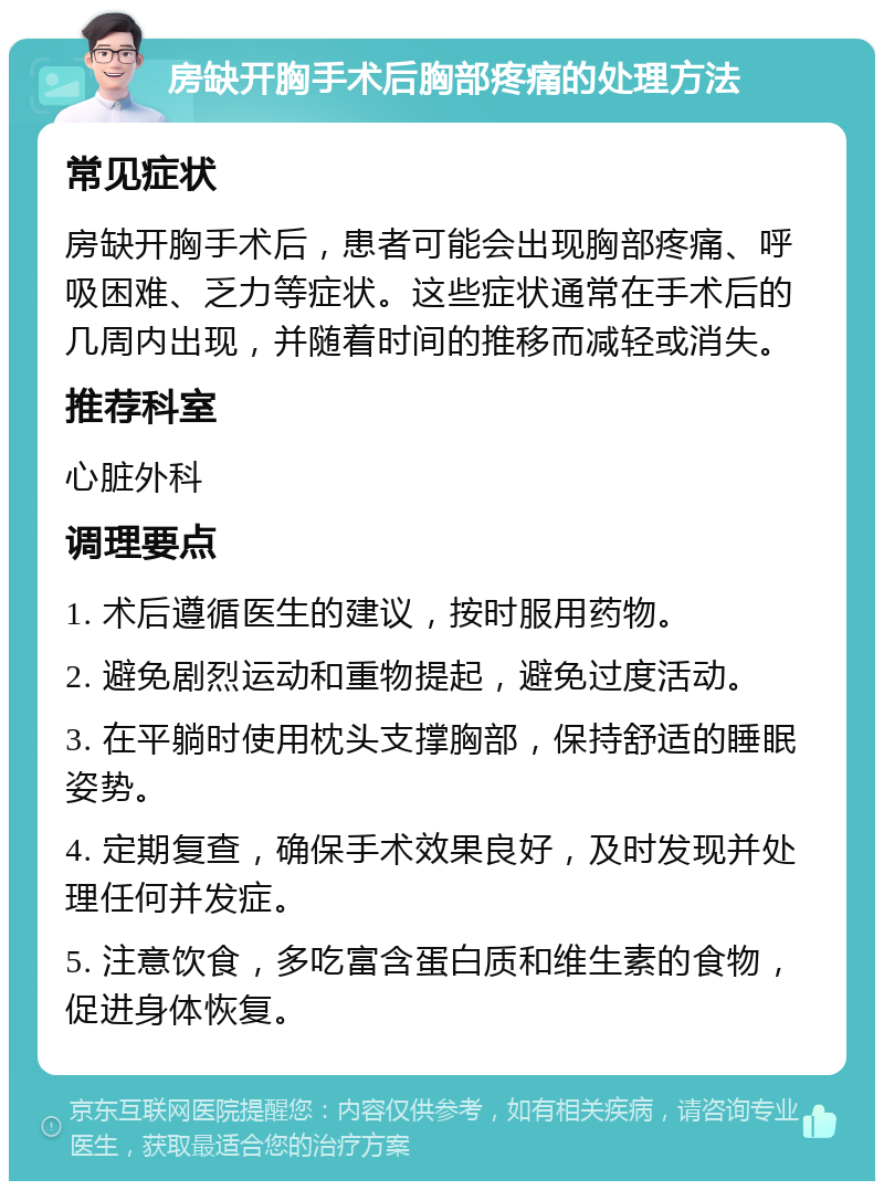 房缺开胸手术后胸部疼痛的处理方法 常见症状 房缺开胸手术后，患者可能会出现胸部疼痛、呼吸困难、乏力等症状。这些症状通常在手术后的几周内出现，并随着时间的推移而减轻或消失。 推荐科室 心脏外科 调理要点 1. 术后遵循医生的建议，按时服用药物。 2. 避免剧烈运动和重物提起，避免过度活动。 3. 在平躺时使用枕头支撑胸部，保持舒适的睡眠姿势。 4. 定期复查，确保手术效果良好，及时发现并处理任何并发症。 5. 注意饮食，多吃富含蛋白质和维生素的食物，促进身体恢复。