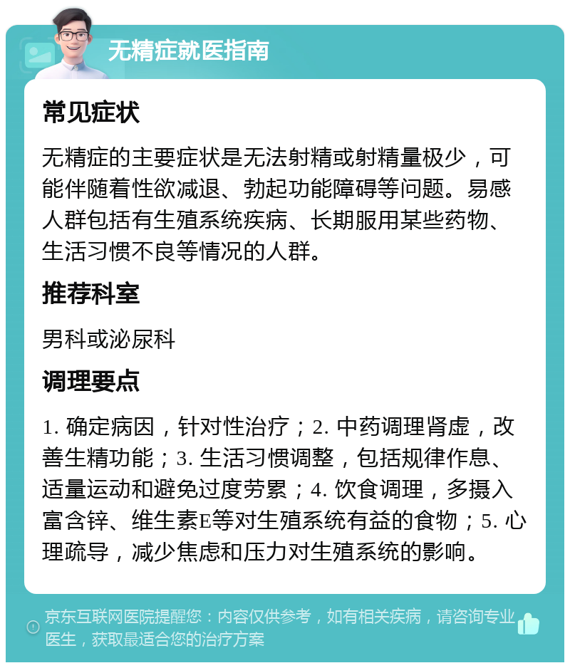 无精症就医指南 常见症状 无精症的主要症状是无法射精或射精量极少，可能伴随着性欲减退、勃起功能障碍等问题。易感人群包括有生殖系统疾病、长期服用某些药物、生活习惯不良等情况的人群。 推荐科室 男科或泌尿科 调理要点 1. 确定病因，针对性治疗；2. 中药调理肾虚，改善生精功能；3. 生活习惯调整，包括规律作息、适量运动和避免过度劳累；4. 饮食调理，多摄入富含锌、维生素E等对生殖系统有益的食物；5. 心理疏导，减少焦虑和压力对生殖系统的影响。