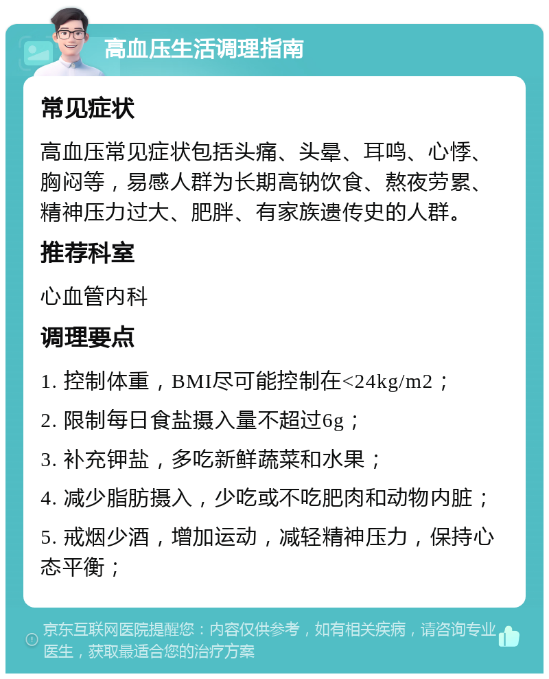 高血压生活调理指南 常见症状 高血压常见症状包括头痛、头晕、耳鸣、心悸、胸闷等，易感人群为长期高钠饮食、熬夜劳累、精神压力过大、肥胖、有家族遗传史的人群。 推荐科室 心血管内科 调理要点 1. 控制体重，BMI尽可能控制在<24kg/m2； 2. 限制每日食盐摄入量不超过6g； 3. 补充钾盐，多吃新鲜蔬菜和水果； 4. 减少脂肪摄入，少吃或不吃肥肉和动物内脏； 5. 戒烟少酒，增加运动，减轻精神压力，保持心态平衡；