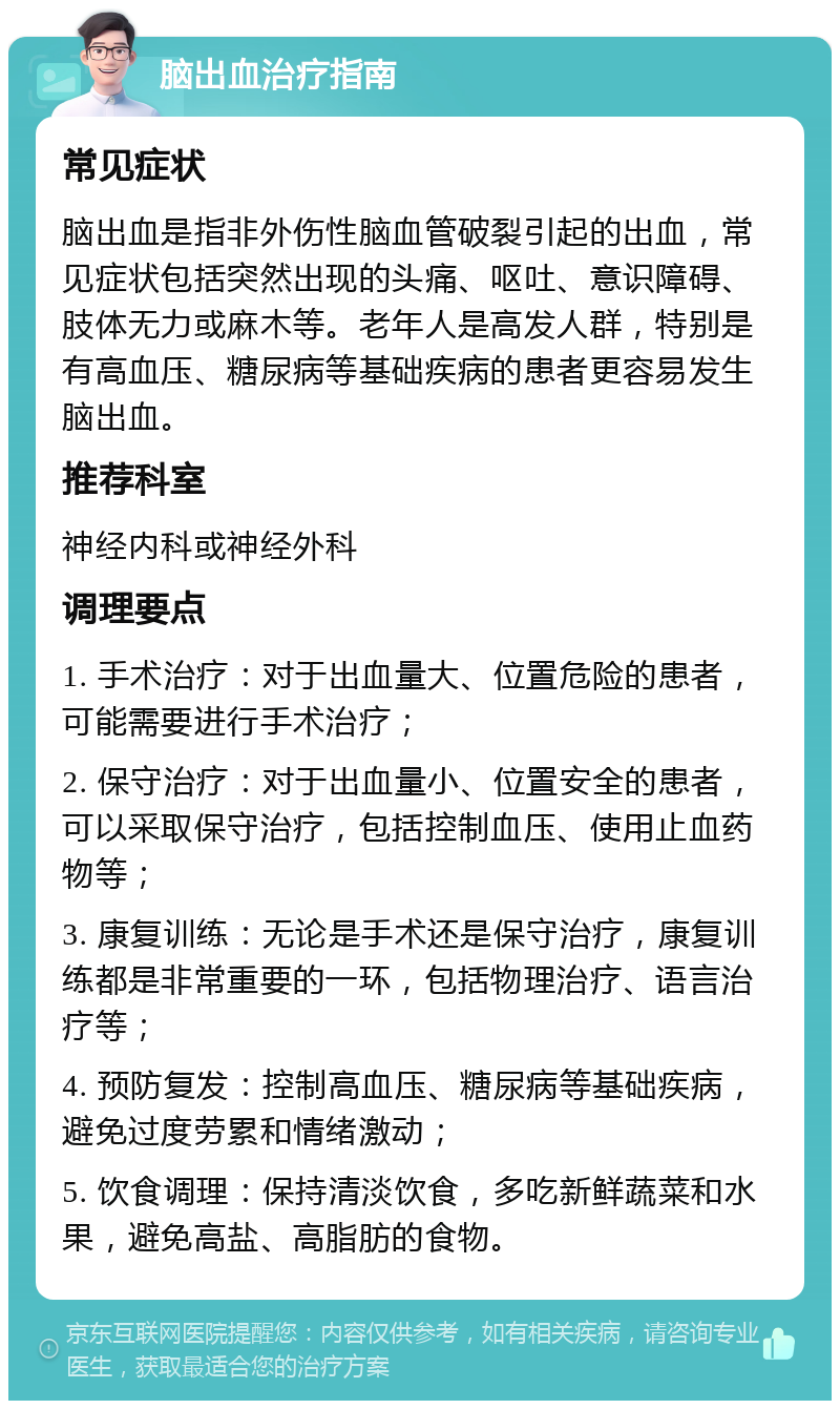 脑出血治疗指南 常见症状 脑出血是指非外伤性脑血管破裂引起的出血，常见症状包括突然出现的头痛、呕吐、意识障碍、肢体无力或麻木等。老年人是高发人群，特别是有高血压、糖尿病等基础疾病的患者更容易发生脑出血。 推荐科室 神经内科或神经外科 调理要点 1. 手术治疗：对于出血量大、位置危险的患者，可能需要进行手术治疗； 2. 保守治疗：对于出血量小、位置安全的患者，可以采取保守治疗，包括控制血压、使用止血药物等； 3. 康复训练：无论是手术还是保守治疗，康复训练都是非常重要的一环，包括物理治疗、语言治疗等； 4. 预防复发：控制高血压、糖尿病等基础疾病，避免过度劳累和情绪激动； 5. 饮食调理：保持清淡饮食，多吃新鲜蔬菜和水果，避免高盐、高脂肪的食物。