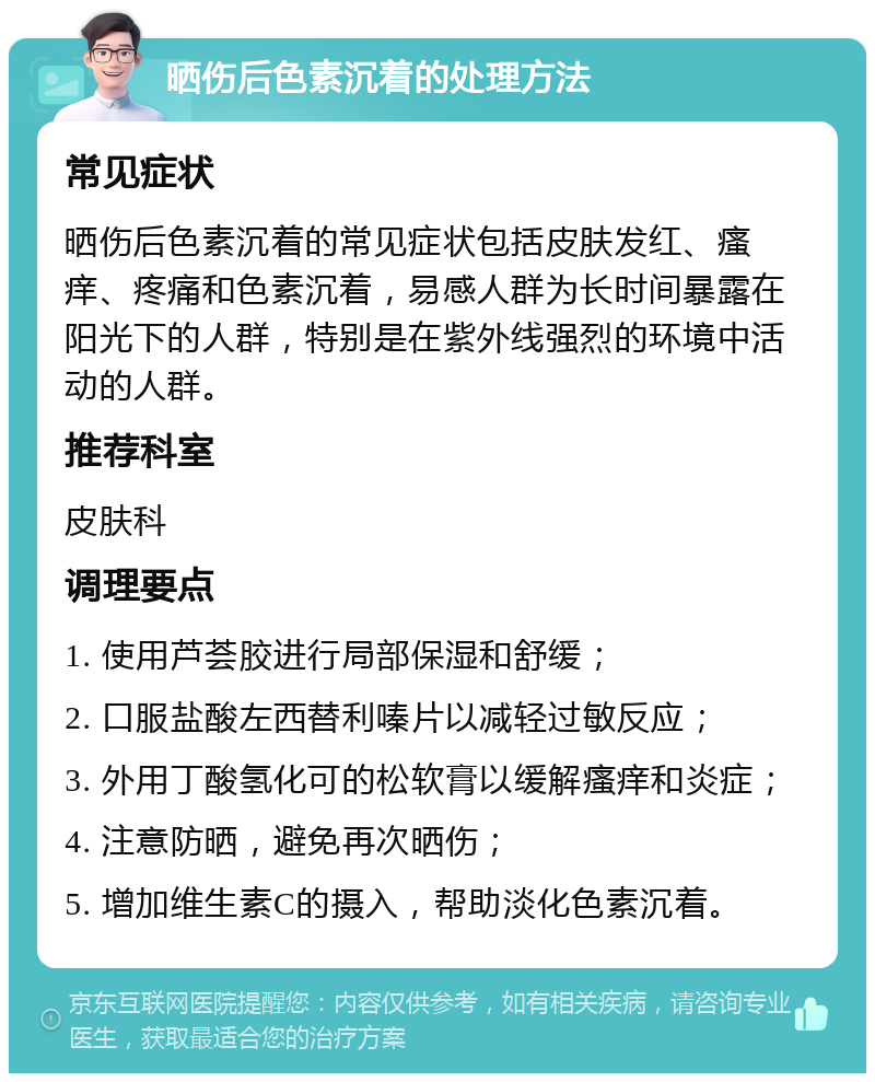 晒伤后色素沉着的处理方法 常见症状 晒伤后色素沉着的常见症状包括皮肤发红、瘙痒、疼痛和色素沉着，易感人群为长时间暴露在阳光下的人群，特别是在紫外线强烈的环境中活动的人群。 推荐科室 皮肤科 调理要点 1. 使用芦荟胶进行局部保湿和舒缓； 2. 口服盐酸左西替利嗪片以减轻过敏反应； 3. 外用丁酸氢化可的松软膏以缓解瘙痒和炎症； 4. 注意防晒，避免再次晒伤； 5. 增加维生素C的摄入，帮助淡化色素沉着。