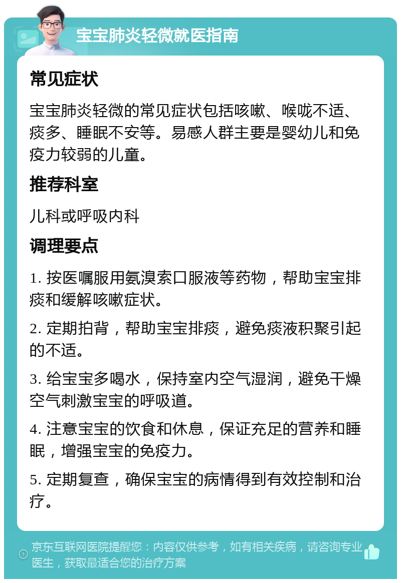 宝宝肺炎轻微就医指南 常见症状 宝宝肺炎轻微的常见症状包括咳嗽、喉咙不适、痰多、睡眠不安等。易感人群主要是婴幼儿和免疫力较弱的儿童。 推荐科室 儿科或呼吸内科 调理要点 1. 按医嘱服用氨溴索口服液等药物，帮助宝宝排痰和缓解咳嗽症状。 2. 定期拍背，帮助宝宝排痰，避免痰液积聚引起的不适。 3. 给宝宝多喝水，保持室内空气湿润，避免干燥空气刺激宝宝的呼吸道。 4. 注意宝宝的饮食和休息，保证充足的营养和睡眠，增强宝宝的免疫力。 5. 定期复查，确保宝宝的病情得到有效控制和治疗。