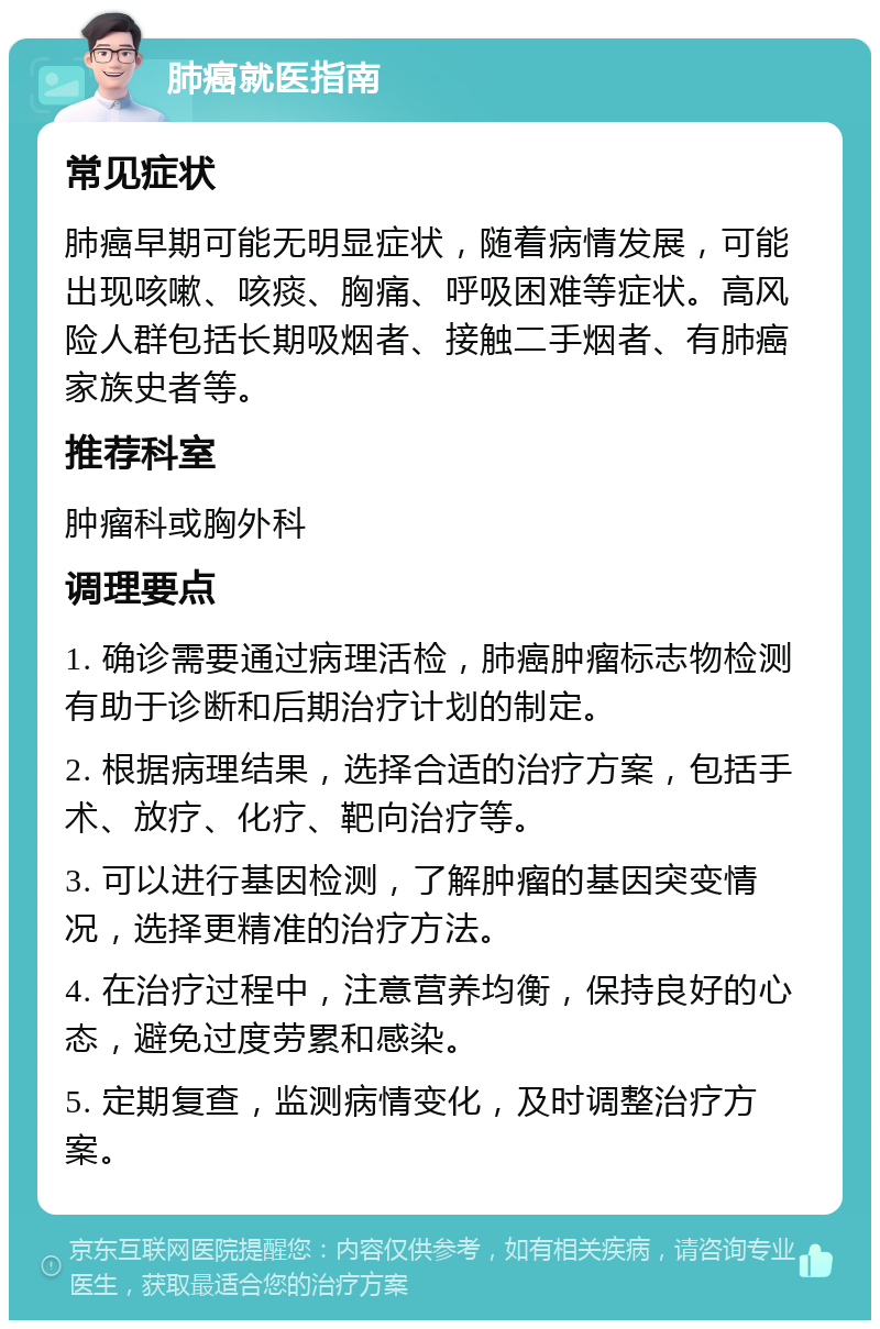 肺癌就医指南 常见症状 肺癌早期可能无明显症状，随着病情发展，可能出现咳嗽、咳痰、胸痛、呼吸困难等症状。高风险人群包括长期吸烟者、接触二手烟者、有肺癌家族史者等。 推荐科室 肿瘤科或胸外科 调理要点 1. 确诊需要通过病理活检，肺癌肿瘤标志物检测有助于诊断和后期治疗计划的制定。 2. 根据病理结果，选择合适的治疗方案，包括手术、放疗、化疗、靶向治疗等。 3. 可以进行基因检测，了解肿瘤的基因突变情况，选择更精准的治疗方法。 4. 在治疗过程中，注意营养均衡，保持良好的心态，避免过度劳累和感染。 5. 定期复查，监测病情变化，及时调整治疗方案。